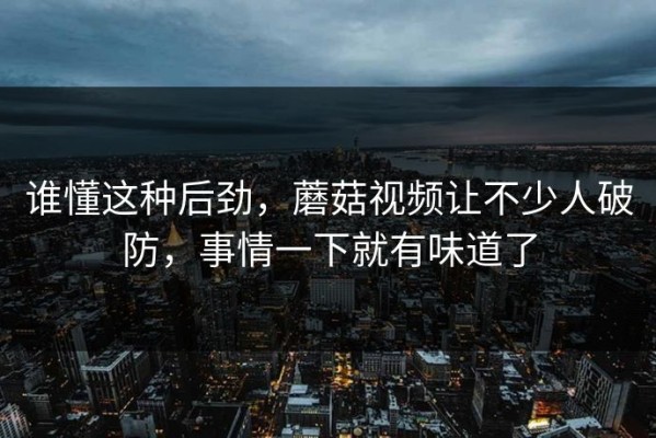 谁懂这种后劲，蘑菇视频让不少人破防，事情一下就有味道了